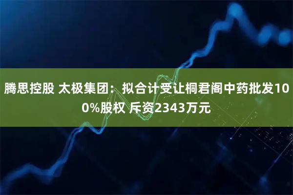 腾思控股 太极集团：拟合计受让桐君阁中药批发100%股权 斥资2343万元