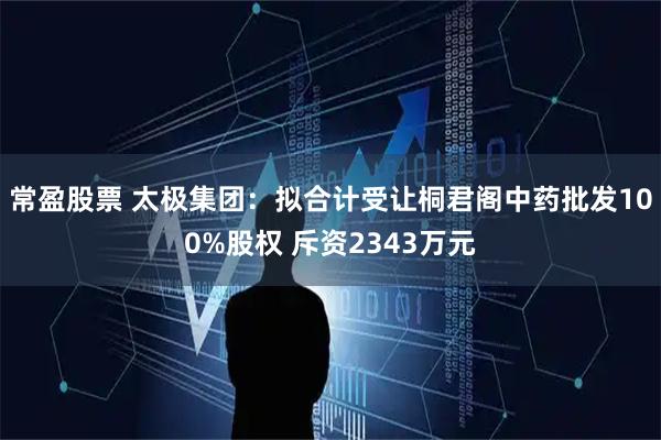 常盈股票 太极集团：拟合计受让桐君阁中药批发100%股权 斥资2343万元