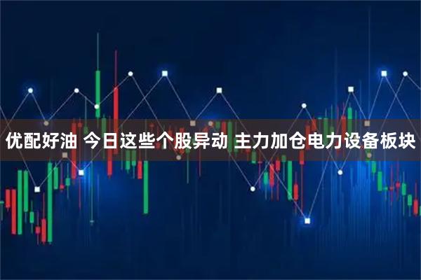 优配好油 今日这些个股异动 主力加仓电力设备板块