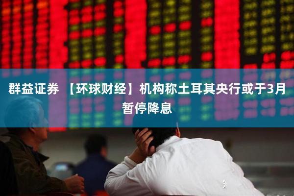 群益证券 【环球财经】机构称土耳其央行或于3月暂停降息