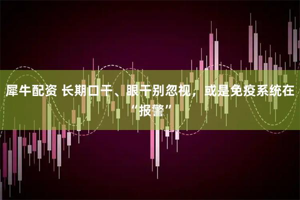 犀牛配资 长期口干、眼干别忽视，或是免疫系统在“报警”