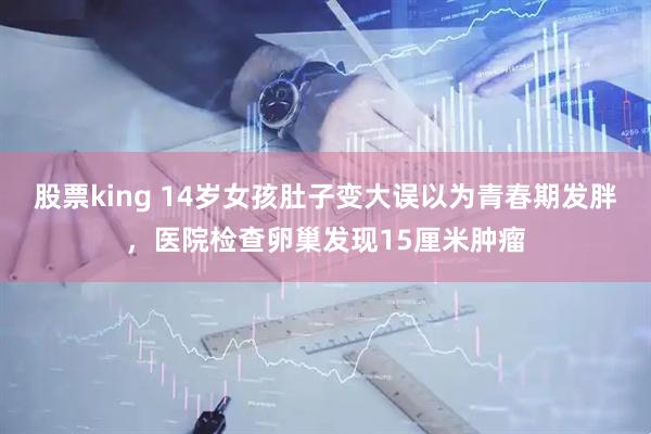 股票king 14岁女孩肚子变大误以为青春期发胖,医院检查卵巢发现15厘米肿瘤
