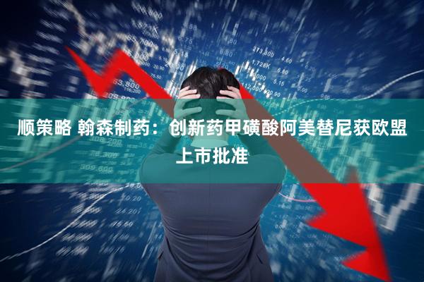顺策略 翰森制药:创新药甲磺酸阿美替尼获欧盟上市批准