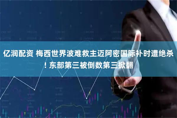 亿润配资 梅西世界波难救主迈阿密国际补时遭绝杀! 东部第三被倒数第三掀翻