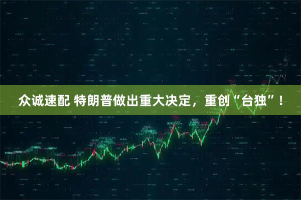 众诚速配 特朗普做出重大决定，重创“台独”！