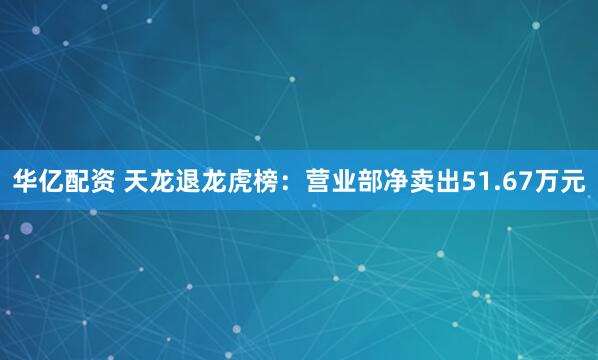 华亿配资 天龙退龙虎榜：营业部净卖出51.67万元