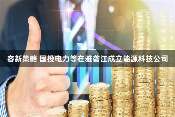 容新策略 国投电力等在雅砻江成立能源科技公司
